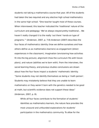 Dislike of Math
students not taking a mathematics course that year. All of the students
had taken the two required and any elective high school mathematics
in the same high school. “One teacher taught most of these courses.
When interviewed, this teacher indicated the ‘traditional’ nature of the
curriculum and pedagogy: ‘We’ve always stayed pretty traditional… We
haven’t really changed it to the really ‘out there’ hands-on type of
programs.’” (Anderson, 2007, p. 7-8) Anderson (2007) describes the
four faces of mathematics identity (how we define ourselves and how
others define us as mathematics learners) as engagement (direct
experiences in the classroom), imagination (envisioning how activities
fit into the big picture), alignment (how the curriculum fits with future
plans), and nature (abilities we’re born with). From the interviews, the
social learning theory, and previous studies conclusions are drawn
about how the four faces impact a students’ mathematic identity.
“Some students may not identify themselves as being a ‘math person’.
Students may mistakenly believe that they are unable to learn
mathematics or they weren’t born with the genetics needed to be good
at math, but scientific evidence does not support these ideas”
(Anderson, 2007, p. 8).
While all four faces contribute to the formation of students’
identities as mathematics learners, the nature face provides the
most unsound and unfounded explanations for students’
participation in the mathematics community. To allow for the
12
 