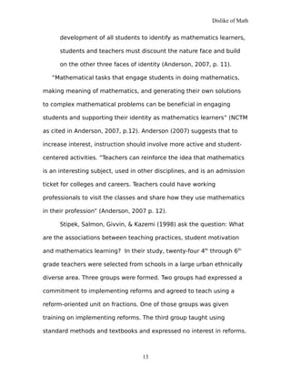 Dislike of Math
development of all students to identify as mathematics learners,
students and teachers must discount the nature face and build
on the other three faces of identity (Anderson, 2007, p. 11).
“Mathematical tasks that engage students in doing mathematics,
making meaning of mathematics, and generating their own solutions
to complex mathematical problems can be beneficial in engaging
students and supporting their identity as mathematics learners” (NCTM
as cited in Anderson, 2007, p.12). Anderson (2007) suggests that to
increase interest, instruction should involve more active and student-
centered activities. “Teachers can reinforce the idea that mathematics
is an interesting subject, used in other disciplines, and is an admission
ticket for colleges and careers. Teachers could have working
professionals to visit the classes and share how they use mathematics
in their profession” (Anderson, 2007 p. 12).
Stipek, Salmon, Givvin, & Kazemi (1998) ask the question: What
are the associations between teaching practices, student motivation
and mathematics learning? In their study, twenty-four 4th
through 6th
grade teachers were selected from schools in a large urban ethnically
diverse area. Three groups were formed. Two groups had expressed a
commitment to implementing reforms and agreed to teach using a
reform-oriented unit on fractions. One of those groups was given
training on implementing reforms. The third group taught using
standard methods and textbooks and expressed no interest in reforms.
13
 