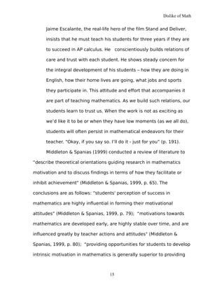 Dislike of Math
Jaime Escalante, the real-life hero of the film Stand and Deliver,
insists that he must teach his students for three years if they are
to succeed in AP calculus. He conscientiously builds relations of
care and trust with each student. He shows steady concern for
the integral development of his students – how they are doing in
English, how their home lives are going, what jobs and sports
they participate in. This attitude and effort that accompanies it
are part of teaching mathematics. As we build such relations, our
students learn to trust us. When the work is not as exciting as
we’d like it to be or when they have low moments (as we all do),
students will often persist in mathematical endeavors for their
teacher. “Okay, if you say so. I’ll do it - just for you” (p. 191).
Middleton & Spanias (1999) conducted a review of literature to
“describe theoretical orientations guiding research in mathematics
motivation and to discuss findings in terms of how they facilitate or
inhibit achievement" (Middleton & Spanias, 1999, p. 65). The
conclusions are as follows: “students' perception of success in
mathematics are highly influential in forming their motivational
attitudes” (Middleton & Spanias, 1999, p. 79); “motivations towards
mathematics are developed early, are highly stable over time, and are
influenced greatly by teacher actions and attitudes" (Middleton &
Spanias, 1999, p. 80); “providing opportunities for students to develop
intrinsic motivation in mathematics is generally superior to providing
15
 