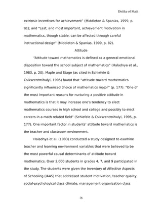 Dislike of Math
extrinsic incentives for achievement” (Middleton & Spanias, 1999, p.
81); and “Last, and most important, achievement motivation in
mathematics, though stable, can be affected through careful
instructional design” (Middleton & Spanias, 1999, p. 82).
Attitude
“Attitude toward mathematics is defined as a general emotional
disposition toward the school subject of mathematics” (Haladnya et al.,
1983, p. 20). Maple and Stage (as cited in Schiefele &
Csikszentmihalyi, 1995) found that “attitude toward mathematics
significantly influenced choice of mathematics major” (p. 177). “One of
the most important reasons for nurturing a positive attitude in
mathematics is that it may increase one’s tendency to elect
mathematics courses in high school and college and possibly to elect
careers in a math related field” (Schiefele & Csikszentmihalyi, 1995, p.
177). One important factor in students’ attitude toward mathematics is
the teacher and classroom environment.
Haladnya et al. (1983) conducted a study designed to examine
teacher and learning environment variables that were believed to be
the most powerful causal determinants of attitude toward
mathematics. Over 2,000 students in grades 4, 7, and 9 participated in
the study. The students were given the Inventory of Affective Aspects
of Schooling (IAAS) that addressed student motivation, teacher quality,
social-psychological class climate, management-organization class
16
 