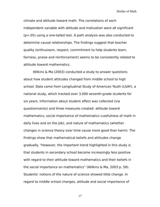 Dislike of Math
climate and attitude toward math. The correlations of each
independent variable with attitude and motivation were all significant
(p<.05) using a one-tailed test. A path analysis was also conducted to
determine causal relationships. The findings suggest that teacher
quality (enthusiasm, respect, commitment to help students learn,
fairness, praise and reinforcement) seems to be consistently related to
attitude toward mathematics.
Wilkins & Ma (2003) conducted a study to answer questions
about how student attitudes changed from middle school to high
school. Data came from Longitudinal Study of American Youth (LSAY), a
national study, which tracked over 3,000 seventh-grade students for
six years. Information about student affect was collected (via
questionnaires) and three measures created: attitude toward
mathematics, social importance of mathematics (usefulness of math in
daily lives and on the job), and nature of mathematics (whether
changes in science theory over time cause more good than harm). The
findings show that mathematical beliefs and attitudes change
gradually. “However, the important trend highlighted in this study is
that students in secondary school become increasingly less positive
with regard to their attitude toward mathematics and their beliefs in
the social importance on mathematics” (Wilkins & Ma, 2003 p. 58).
Students’ notions of the nature of science showed little change. In
regard to middle school changes, attitude and social importance of
17
 