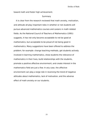 Dislike of Math
toward math and foster high achievement.
Summary
It is clear from the research reviewed that math anxiety, motivation,
and attitude all play important roles in whether or not students will
pursue advanced mathematics courses and careers in math related
fields. As the National Council of Teachers of Mathematics (1991)
suggests, it has not only become acceptable to not be good at
mathematics, but acceptable to be proud of not being good in
mathematics. Many suggestions have been offered to address the
problem, for example: change teaching methods, get students actively
involved in learning mathematics, show students the relevance of
mathematics in their lives, build relationships with the students,
promote a positive affective environment, and create interest in the
mathematics field are just a few. In any case, the affective
environment can play a large role in reversing the trend of negative
attitudes about mathematics, lack of motivation, and the adverse
effect of math anxiety on our students.
19
 