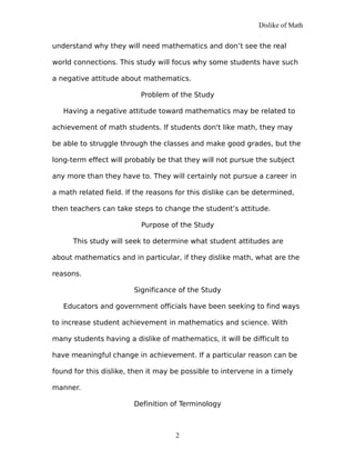 Dislike of Math
understand why they will need mathematics and don’t see the real
world connections. This study will focus why some students have such
a negative attitude about mathematics.
Problem of the Study
Having a negative attitude toward mathematics may be related to
achievement of math students. If students don't like math, they may
be able to struggle through the classes and make good grades, but the
long-term effect will probably be that they will not pursue the subject
any more than they have to. They will certainly not pursue a career in
a math related field. If the reasons for this dislike can be determined,
then teachers can take steps to change the student’s attitude.
Purpose of the Study
This study will seek to determine what student attitudes are
about mathematics and in particular, if they dislike math, what are the
reasons.
Significance of the Study
Educators and government officials have been seeking to find ways
to increase student achievement in mathematics and science. With
many students having a dislike of mathematics, it will be difficult to
have meaningful change in achievement. If a particular reason can be
found for this dislike, then it may be possible to intervene in a timely
manner.
Definition of Terminology
2
 