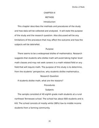 Dislike of Math
CHAPTER III
METHOD
Introduction
This chapter describes the methods and procedures of the study
and how data will be collected and analyzed. It will state the purpose
of the study and the research question. Also discussed will be any
limitations of the procedure that may affect the outcome and how the
subjects will be debriefed.
Purpose
There seems to be a widespread dislike of mathematics. Research
suggests that students who dislike math will avoid taking higher level
math classes and may not seek careers in a math related field or any
field that will require math. The purpose of this study is to determine,
from the students’ perspective, why students dislike mathematics.
Research Question
If students dislike math, what are the reasons?
Procedures
Subjects
The sample consisted of 49 eighth grade math students at a rural
northeast Tennessee school. The school has about 800 students and is
K-8. The school consists of mostly white (98%) low to middle income
students from a farming community.
20
 