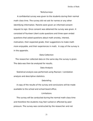 Dislike of Math
Tests/surveys
A confidential survey was given to the students during their normal
math class time. The survey did not ask for names or any other
identifying information. Parents were given an informed consent
request to sign. Once consent was obtained the survey was given. It
consisted of fourteen Likert scale questions and three open ended
questions that asked questions about math anxiety, interest,
motivation, their expected grade, their suggestions to make math
more enjoyable, and their experiences in math. A copy of the survey is
in the appendix.
Data Collection
The researcher collected data on the same day the survey is given.
The data was then be analyzed for results.
Data Analysis
Statistical analysis was performed using Pearson r correlation
analysis and descriptive statistics.
Debriefing
A copy of the results of the survey and conclusions will be made
available to the school and school board office.
Limitations
The survey will be conducted during the normal math class time
and therefore the students may feel rushed or affected by peer
pressure. The survey was constructed by the researcher and not
21
 