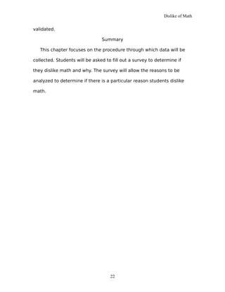 Dislike of Math
validated.
Summary
This chapter focuses on the procedure through which data will be
collected. Students will be asked to fill out a survey to determine if
they dislike math and why. The survey will allow the reasons to be
analyzed to determine if there is a particular reason students dislike
math.
22
 