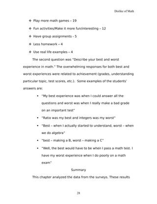Dislike of Math
 Play more math games – 19
 Fun activities/Make it more fun/interesting – 12
 Have group assignments - 5
 Less homework – 4
 Use real life examples – 4
The second question was “Describe your best and worst
experience in math.” The overwhelming responses for both best and
worst experiences were related to achievement (grades, understanding
particular topic, test scores, etc.). Some examples of the students’
answers are:
 “My best experience was when I could answer all the
questions and worst was when I really make a bad grade
on an important test”
 “Ratio was my best and integers was my worst”
 “Best – when I actually started to understand, worst – when
we do algebra”
 “best – making a B, worst – making a C”
 “Well, the best would have to be when I pass a math test. I
have my worst experience when I do poorly on a math
exam”
Summary
This chapter analyzed the data from the surveys. These results
28
 