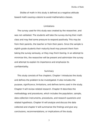 Dislike of Math
Dislike of math in this study is defined as a negative attitude
toward math causing a desire to avoid mathematics classes.
Limitations
The survey used for this study was created by the researcher, and
was not validated. The students will take the survey during their math
class and may feel some pressure to respond positively. This may be
from their parents, the teacher or from their peers. Since the sample is
eighth grade students their maturity level may prevent them from
taking the survey seriously, or they may find it boring. In an attempt to
minimize this, the researcher will be present and administer the survey
and attempt to explain its importance and emphasize its
confidentiality.
Summary
This study consists of five chapters. Chapter I introduces the study
and defines the problem to be investigated. It also includes the
purpose, significance, limitations, and defines terms used in the study.
Chapter II will review related research. Chapter III describes the
methodology and procedures, which includes the population, sample,
data collection instruments, procedures, and research questions and
related hypothesis. Chapter IV will analyze and discuss the data
collected and chapter V will summarize the findings and give any
conclusions, recommendations, or implications of the study.
3
 