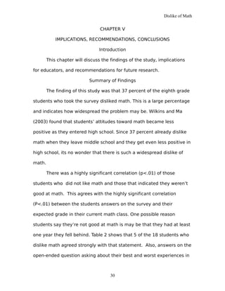 Dislike of Math
CHAPTER V
IMPLICATIONS, RECOMMENDATIONS, CONCLUSIONS
Introduction
This chapter will discuss the findings of the study, implications
for educators, and recommendations for future research.
Summary of Findings
The finding of this study was that 37 percent of the eighth grade
students who took the survey disliked math. This is a large percentage
and indicates how widespread the problem may be. Wilkins and Ma
(2003) found that students’ attitudes toward math became less
positive as they entered high school. Since 37 percent already dislike
math when they leave middle school and they get even less positive in
high school, its no wonder that there is such a widespread dislike of
math.
There was a highly significant correlation (p<.01) of those
students who did not like math and those that indicated they weren’t
good at math. This agrees with the highly significant correlation
(P<.01) between the students answers on the survey and their
expected grade in their current math class. One possible reason
students say they’re not good at math is may be that they had at least
one year they fell behind. Table 2 shows that 5 of the 18 students who
dislike math agreed strongly with that statement. Also, answers on the
open-ended question asking about their best and worst experiences in
30
 