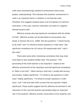 Dislike of Math
math were overwhelmingly related to achievement (test scores,
grades, understanding). This indicates that students’ achievement in
math is an important factor in whether or not they like math.
Therefore, this suggests students place a lot of emphasis on extrinsic
motivation. In this case, extrinsic motivation can lead to a negative
attitude toward math.
Affective anxiety also had significant correlations with the dislike
of math. Affective anxiety can be described as nervousness, fear,
dread, or tension (Ho et al., 2000). The two questions: “I dread having
to do math” and “I’m afraid to answer questions in math class” had
significant correlations (p<.01 and p<.05 respectively) with “I don’t
like math.”
There were some other interesting correlations that may shed
some light on why students dislike math. The question: “The
personality of the math teacher is not important,” relates to the
affective environment of the classroom and had significant correlations
to “Math is too hard”, “When taking a math test, I usually feel nervous
and uneasy” (highly significant), “I’m afraid to ask questions in math
class” (highly significant), “I’m afraid to answer questions in math
class”, and “I will only take math courses that are required” (highly
significant). These results suggest that the affective environment in the
classroom (in this case the teachers personality) plays an important
role in the students’ affective anxiety, future plans of the students, and
31
 