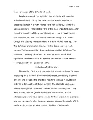 Dislike of Math
their perception of the difficulty of math.
Previous research has indicated that students with negative
attitudes will avoid taking math classes that are not required or
choosing a career in a math related field. For example, Schiefele &
Csikszentmihalyi (1995) stated “One of the most important reasons for
nurturing a positive attitude in mathematics is that it may increase
one’s tendency to elect mathematics courses in high school and
college and possibly to elect careers in a math related field” (p. 177).
The definition of dislike for this study is the desire to avoid math
classes. The last correlation discussed relates to that definition. The
question: “I will only take math courses that are required” had
significant correlations with the teacher personality, lack of interest
(boring), anxiety, and perceived ability.
Implications for Educators
The results of this study suggests that educators should focus on
improving the classroom affective environment, addressing affective
anxiety, and reducing the effects of negative extrinsic motivation in
order to foster positive attitudes in math. The students gave some
interesting suggestions on how to make math more enjoyable. They
were play more math games, have some fun activities, make it
interesting/relevant, have some group activities, use real life examples,
and less homework. All of these suggestions address the results of this
study. In discussions with the classes, the idea of bringing in
32
 