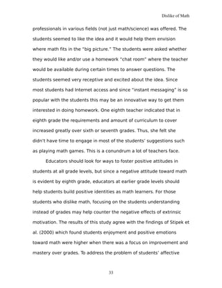 Dislike of Math
professionals in various fields (not just math/science) was offered. The
students seemed to like the idea and it would help them envision
where math fits in the “big picture.” The students were asked whether
they would like and/or use a homework “chat room” where the teacher
would be available during certain times to answer questions. The
students seemed very receptive and excited about the idea. Since
most students had Internet access and since “instant messaging” is so
popular with the students this may be an innovative way to get them
interested in doing homework. One eighth teacher indicated that in
eighth grade the requirements and amount of curriculum to cover
increased greatly over sixth or seventh grades. Thus, she felt she
didn’t have time to engage in most of the students’ suggestions such
as playing math games. This is a conundrum a lot of teachers face.
Educators should look for ways to foster positive attitudes in
students at all grade levels, but since a negative attitude toward math
is evident by eighth grade, educators at earlier grade levels should
help students build positive identities as math learners. For those
students who dislike math, focusing on the students understanding
instead of grades may help counter the negative effects of extrinsic
motivation. The results of this study agree with the findings of Stipek et
al. (2000) which found students enjoyment and positive emotions
toward math were higher when there was a focus on improvement and
mastery over grades. To address the problem of students’ affective
33
 