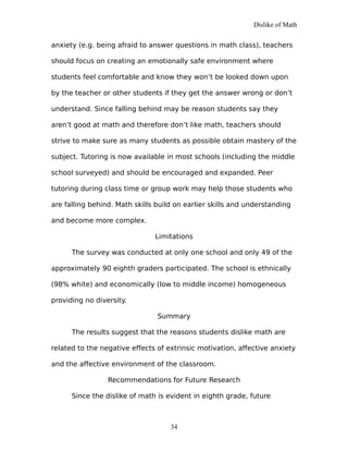 Dislike of Math
anxiety (e.g. being afraid to answer questions in math class), teachers
should focus on creating an emotionally safe environment where
students feel comfortable and know they won’t be looked down upon
by the teacher or other students if they get the answer wrong or don’t
understand. Since falling behind may be reason students say they
aren’t good at math and therefore don’t like math, teachers should
strive to make sure as many students as possible obtain mastery of the
subject. Tutoring is now available in most schools (including the middle
school surveyed) and should be encouraged and expanded. Peer
tutoring during class time or group work may help those students who
are falling behind. Math skills build on earlier skills and understanding
and become more complex.
Limitations
The survey was conducted at only one school and only 49 of the
approximately 90 eighth graders participated. The school is ethnically
(98% white) and economically (low to middle income) homogeneous
providing no diversity.
Summary
The results suggest that the reasons students dislike math are
related to the negative effects of extrinsic motivation, affective anxiety
and the affective environment of the classroom.
Recommendations for Future Research
Since the dislike of math is evident in eighth grade, future
34
 