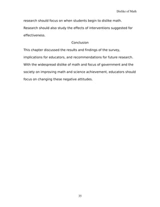 Dislike of Math
research should focus on when students begin to dislike math.
Research should also study the effects of interventions suggested for
effectiveness.
Conclusion
This chapter discussed the results and findings of the survey,
implications for educators, and recommendations for future research.
With the widespread dislike of math and focus of government and the
society on improving math and science achievement, educators should
focus on changing these negative attitudes.
35
 