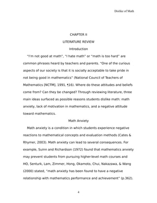 Dislike of Math
CHAPTER II
LITERATURE REVIEW
Introduction
“I’m not good at math”, “I hate math” or “math is too hard” are
common phrases heard by teachers and parents. “One of the curious
aspects of our society is that it is socially acceptable to take pride in
not being good in mathematics” (National Council of Teachers of
Mathematics [NCTM], 1991, ¶16). Where do these attitudes and beliefs
come from? Can they be changed? Through reviewing literature, three
main ideas surfaced as possible reasons students dislike math: math
anxiety, lack of motivation in mathematics, and a negative attitude
toward mathematics.
Math Anxiety
Math anxiety is a condition in which students experience negative
reactions to mathematical concepts and evaluation methods (Cates &
Rhymer, 2003). Math anxiety can lead to several consequences. For
example, Suinn and Richardson (1972) found that mathematics anxiety
may prevent students from pursuing higher-level math courses and
HO, Senturk, Lam, Zimmer, Hong, Okamoto, Chui, Nakazawa, & Wang
(2000) stated, “math anxiety has been found to have a negative
relationship with mathematics performance and achievement” (p.362).
4
 