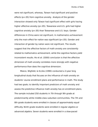 Dislike of Math
were not significant, whereas, Taiwan had significant and positive
effects (p<.05) from cognitive anxiety. Analysis of the gender
interaction showed only Taiwan had significant effect with girls having
higher affective anxiety (p<.05). Taiwanese and U.S. girls had higher
cognitive anxiety (p<.05) than Taiwanese and U.S. boys. Gender
differences in China were not significant. In mathematics achievement
only the main effect for nation was significant (p<.05). Gender and
interaction of gender by nation were not significant. The results
suggest that the affective factors of math anxiety are consistently
related to mathematics achievement, while the cognitive factors yield
inconsistent results. Ho et al. (2000) conclusion is that the affective
dimension of math anxiety correlates more strongly with negative
performance than does the cognitive dimension.
Meece, Wigfield, & Eccles (1990) conducted a 2-year long
longitudinal study that focuses on the influence of math anxiety on
students' course enrollment plans and performance in math. The study
had two goals; to identify important predictors of math anxiety and
assess the predictive influence math anxiety has on enrollment plans.
The sample included 250 students in 7th through 9th grade at
predominantly white middle-class suburban communities. The 7th and
8th grade students were enrolled in classes of approximately equal
difficulty. Ninth grade students were enrolled in regular algebra or
advanced algebra. Seven students were enrolled in a slow-paced
6
 