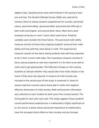 Dislike of Math
algebra class. Questionnaires were administered in the spring of year
one and two. The Student Attitude Survey (SAQ) was used which
contains items to assess students expectancies for success, perceived
values, perceived ability, perceived effort, perceived task difficulty in
both math and English, and several other items. Most items were
assessed using two or more 7 point Likert scale items. Predictor
variables were divided into three factors. The perceived math ability
measure consists of three items tapping students' sense of their math
ability and how well they were doing in math. The expectancies
measure consists of two items asking students how well they expected
to do in their current math class. The importance measure consists of
items asking students to rate how important it is for them to do well at
math and to get good grades. The SAQ also includes an item asking
students to indicate whether they would take more math classes in the
future if they were not required. A measure of math anxiety was
included in the second year of the study. It contained 11 items to
assess cognitive (concern about doing well in math) and negative
affective dimensions of math anxiety. Math achievement information
was collected on each student for both years from school records. The
final grade for each year was used. The study suggests those students'
current performance expectancies in mathematics (highly significant at
p<.01) and to a lesser extent perceived importance of mathematics
have the strongest direct effect on their anxiety and are stronger
7
 
