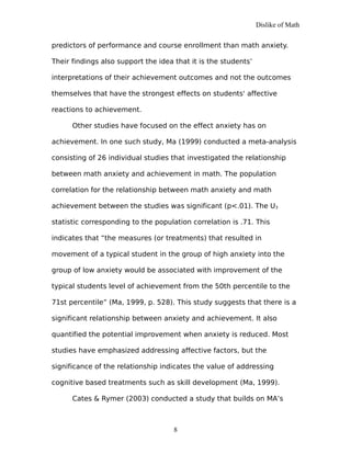 Dislike of Math
predictors of performance and course enrollment than math anxiety.
Their findings also support the idea that it is the students’
interpretations of their achievement outcomes and not the outcomes
themselves that have the strongest effects on students' affective
reactions to achievement.
Other studies have focused on the effect anxiety has on
achievement. In one such study, Ma (1999) conducted a meta-analysis
consisting of 26 individual studies that investigated the relationship
between math anxiety and achievement in math. The population
correlation for the relationship between math anxiety and math
achievement between the studies was significant (p<.01). The U3
statistic corresponding to the population correlation is .71. This
indicates that “the measures (or treatments) that resulted in
movement of a typical student in the group of high anxiety into the
group of low anxiety would be associated with improvement of the
typical students level of achievement from the 50th percentile to the
71st percentile” (Ma, 1999, p. 528). This study suggests that there is a
significant relationship between anxiety and achievement. It also
quantified the potential improvement when anxiety is reduced. Most
studies have emphasized addressing affective factors, but the
significance of the relationship indicates the value of addressing
cognitive based treatments such as skill development (Ma, 1999).
Cates & Rymer (2003) conducted a study that builds on MA’s
8
 