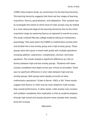 Dislike of Math
(1999) meta-analysis study, by connecting it to the learning hierarchy.
The learning hierarchy suggests that there are four stages of learning:
acquisition, fluency, generalization, and adaptation. Their purpose was
to investigate the extent to which level of math anxiety may be related
to a more advanced stage of the learning Hierarchy than to the initial
acquisition stage by assessing fluency as opposed to overall accuracy.
The study involved fifty-two college students taking an introductory
psychology. They were given the FSMAS (a mathematics anxiety test)
and divided into a low anxiety group and a high anxiety group. These
groups were then given a timed math probe with multiple operations
including addition, subtraction, multiplication, division, and linear
equations. The results showed a significant difference (p<.05) on
fluency between high and low anxiety groups. “Students with lower
anxiety completed more digits correct per minute an all probes. There
was no significant difference in error rates between high and low
anxiety groups. Both groups were equally accurate on basic
mathematics operations” (Cates & Rymer, 2003, p 30). These results
suggest that fluency in math may be more related to math anxiety
than overall performance. In other words, math anxiety may increase
with problem complexity. One implication is that as students progress
through high school and classes become more complex their anxiety
level will increase.
Motivation
9
 