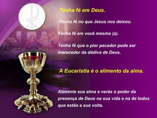 Tenha fé em Deus.
Tenha fé no que Jesus nos deixou.
Tenha fé em você mesmo (a).
Tenha fé que o pior pecador pode ser
merecedor da dádiva de Deus.

A Eucaristia é o alimento da alma.

Alimente sua alma e verás o poder da
presença de Deus na sua vida e na de todos
que estão a sua volta.

 