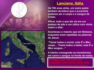 Lanciano, Itália
Há 700 anos atrás, um outro padre
também duvidava que a eucaristia
pudesse ser o corpo e o sangue de
Cristo.
Afinal, tudo o que ele via era um
pedaço de pão e um cálice com vinho
sobre o altar.
Aconteceu o mesmo que em Bolsena,
enquanto eram repetidas as palavras
de Jesus:
“Tomai todos e comei, este É o Meu
corpo… Tomai todos e bebei, este É o
Meu sangue…”
A hóstia consagrada se transformou
em carne e sangue na frente de todos.
O sangue após 700 anos está
coagulado, mas é fresco como novo.
Isto está comprovado pela ciência.

 