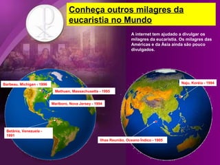 Conheça outros milagres da
eucaristia no Mundo
A internet tem ajudado a divulgar os
milagres da eucaristia. Os milagres das
Américas e da Ásia ainda são pouco
divulgados.

Naju, Koréia - 1994

Barbeau, Michigan - 1996
Methuen, Massachusetts - 1995
Marlboro, Nova Jersey - 1994

Betânia, Venezuela 1991
Ilhas Reunião, Oceano Índico - 1905

 
