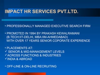 IMPACT HR SERVICES PVT.LTD.
• PROFESSIONALLY MANAGED EXECUTIVE SEARCH FIRM
• PROMOTED IN 1994 BY PRAKASH KEWALRAMANI
(B.TECH:IIT-DELHI, MBA:IIM-AHMEDABAD)
WITH OVER 17 YEARS SENIOR COPORATE EXPERIENCE
• PLACEMENTS AT:
 SENIOR & MID-MANAGEMENT LEVELS
ACROSS FUNCTIONS & INDUSTRIES
INDIA & ABROAD
• OFF-LINE & ON-LINE RECRUITING
 