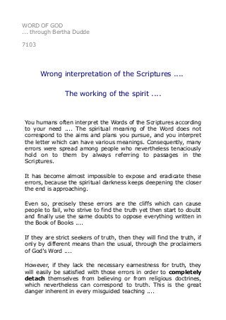 WORD OF GOD 
... through Bertha Dudde 
7103 
Wrong interpretation of the Scriptures .... 
The working of the spirit .... 
You humans often interpret the Words of the Scriptures according 
to your need .... The spiritual meaning of the Word does not 
correspond to the aims and plans you pursue, and you interpret 
the letter which can have various meanings. Consequently, many 
errors were spread among people who nevertheless tenaciously 
hold on to them by always referring to passages in the 
Scriptures. 
It has become almost impossible to expose and eradicate these 
errors, because the spiritual darkness keeps deepening the closer 
the end is approaching. 
Even so, precisely these errors are the cliffs which can cause 
people to fail, who strive to find the truth yet then start to doubt 
and finally use the same doubts to oppose everything written in 
the Book of Books .... 
If they are strict seekers of truth, then they will find the truth, if 
only by different means than the usual, through the proclaimers 
of God’s Word .... 
However, if they lack the necessary earnestness for truth, they 
will easily be satisfied with those errors in order to completely 
detach themselves from believing or from religious doctrines, 
which nevertheless can correspond to truth. This is the great 
danger inherent in every misguided teaching .... 
 