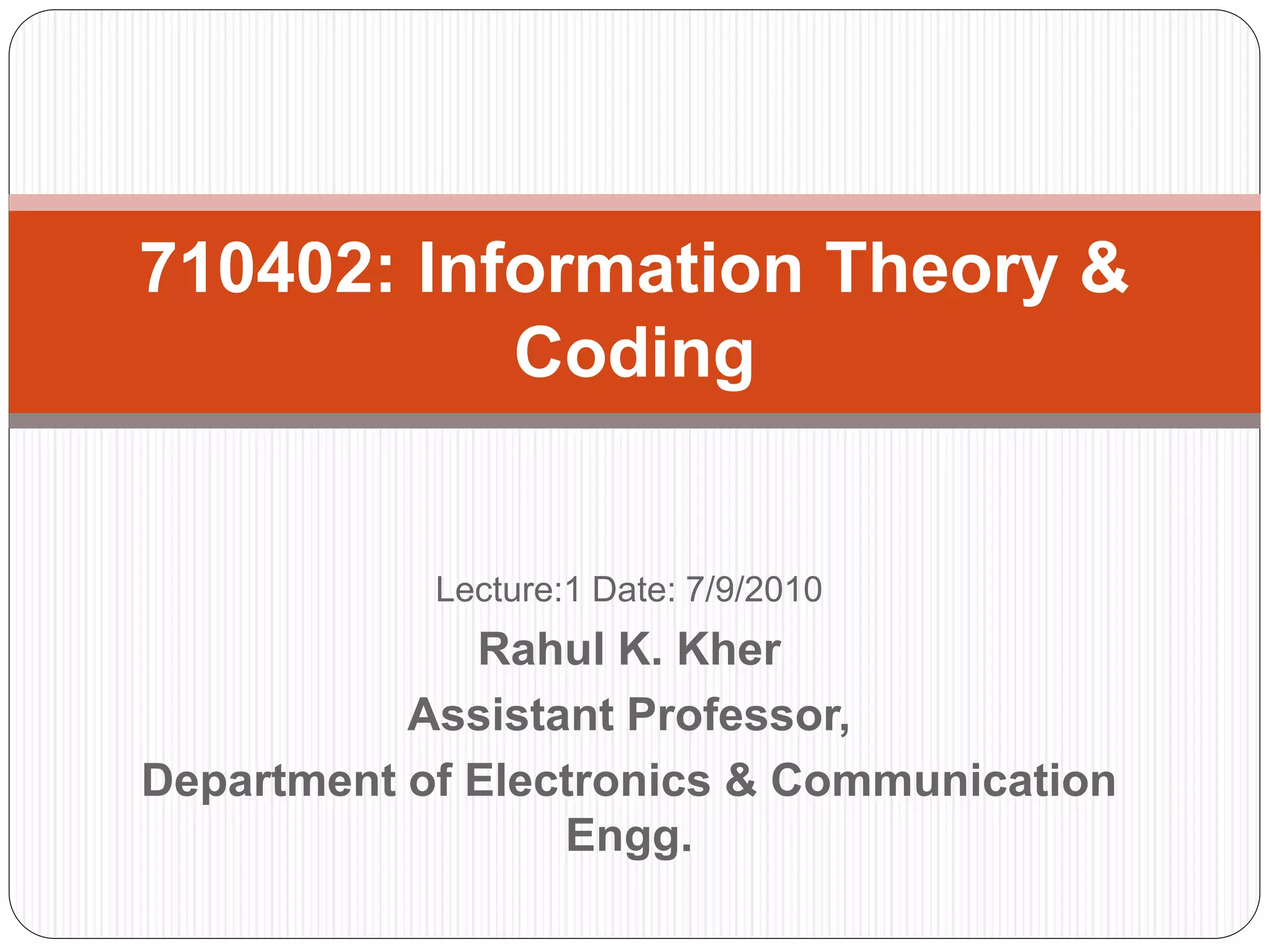 Lecture:1 Date: 7/9/2010
Rahul K. Kher
Assistant Professor,
Department of Electronics & Communication
Engg.
710402: Information Theory &
Coding
 