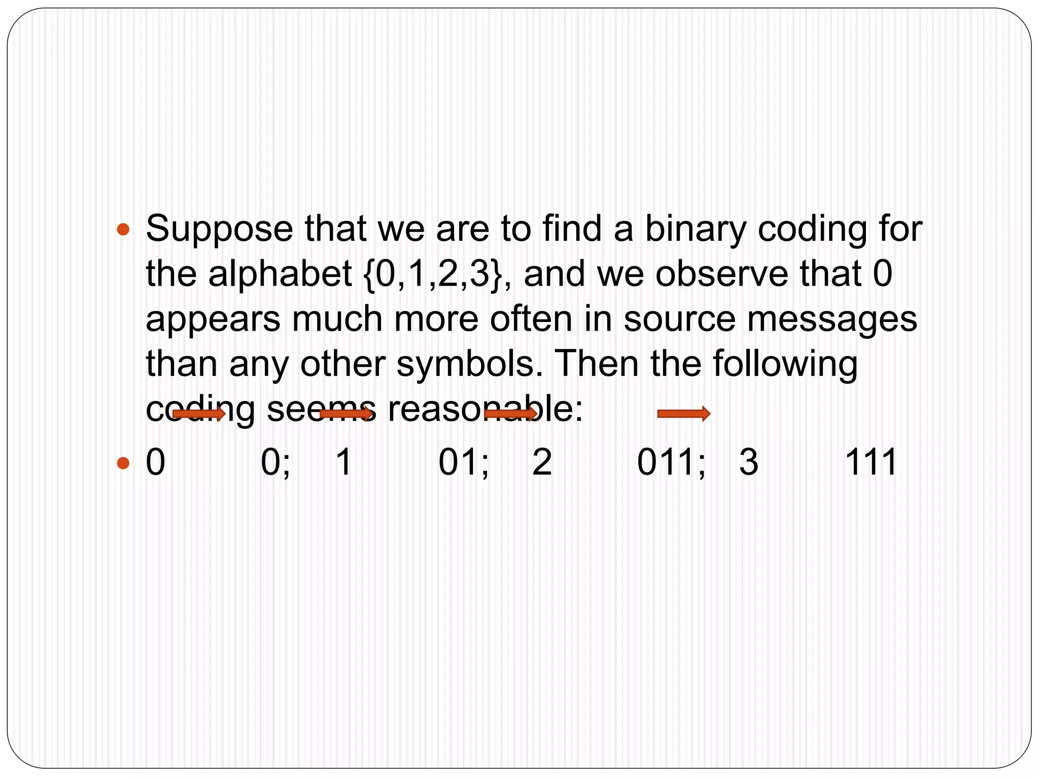  Suppose that we are to find a binary coding for
the alphabet {0,1,2,3}, and we observe that 0
appears much more often in source messages
than any other symbols. Then the following
coding seems reasonable:
 0 0; 1 01; 2 011; 3 111
 