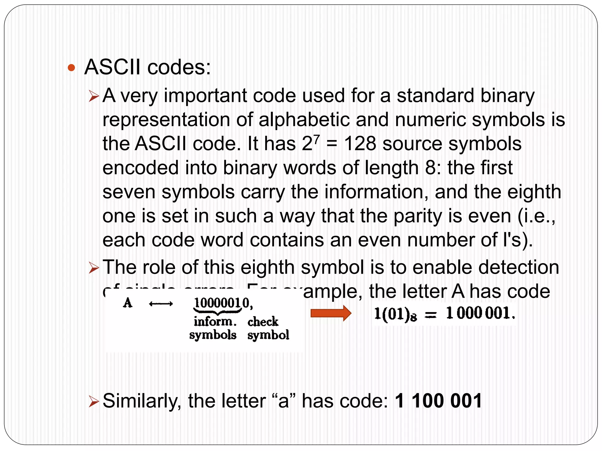  ASCII codes:
A very important code used for a standard binary
representation of alphabetic and numeric symbols is
the ASCII code. It has 27 = 128 source symbols
encoded into binary words of length 8: the first
seven symbols carry the information, and the eighth
one is set in such a way that the parity is even (i.e.,
each code word contains an even number of l's).
The role of this eighth symbol is to enable detection
of single errors. For example, the letter A has code
Similarly, the letter “a” has code: 1 100 001
 