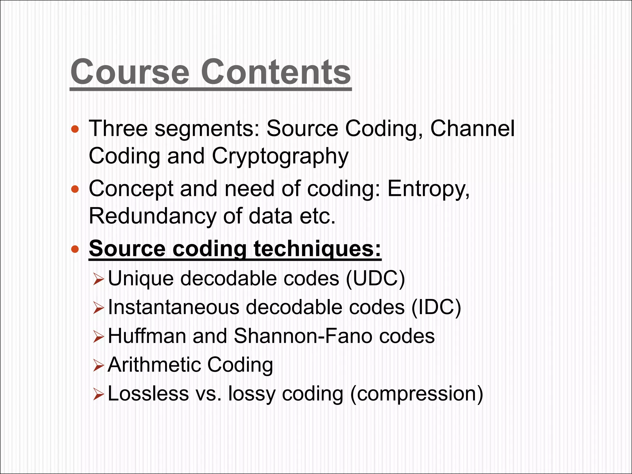 Course Contents
 Three segments: Source Coding, Channel
Coding and Cryptography
 Concept and need of coding: Entropy,
Redundancy of data etc.
 Source coding techniques:
Unique decodable codes (UDC)
Instantaneous decodable codes (IDC)
Huffman and Shannon-Fano codes
Arithmetic Coding
Lossless vs. lossy coding (compression)
 