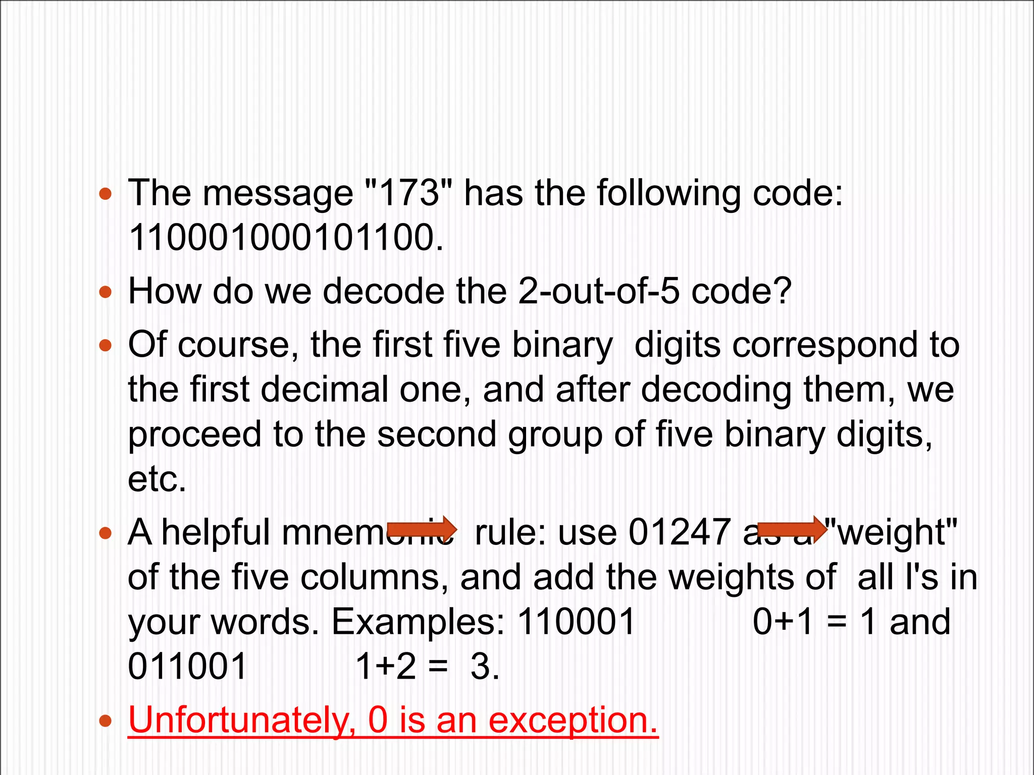  The message "173" has the following code:
110001000101100.
 How do we decode the 2-out-of-5 code?
 Of course, the first five binary digits correspond to
the first decimal one, and after decoding them, we
proceed to the second group of five binary digits,
etc.
 A helpful mnemonic rule: use 01247 as a "weight"
of the five columns, and add the weights of all l's in
your words. Examples: 110001 0+1 = 1 and
011001 1+2 = 3.
 Unfortunately, 0 is an exception.
 