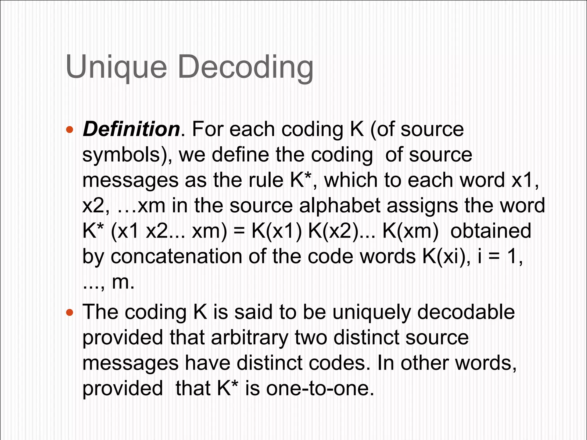 Unique Decoding
 Definition. For each coding K (of source
symbols), we define the coding of source
messages as the rule K*, which to each word x1,
x2, …xm in the source alphabet assigns the word
K* (x1 x2... xm) = K(x1) K(x2)... K(xm) obtained
by concatenation of the code words K(xi), i = 1,
..., m.
 The coding K is said to be uniquely decodable
provided that arbitrary two distinct source
messages have distinct codes. In other words,
provided that K* is one-to-one.
 