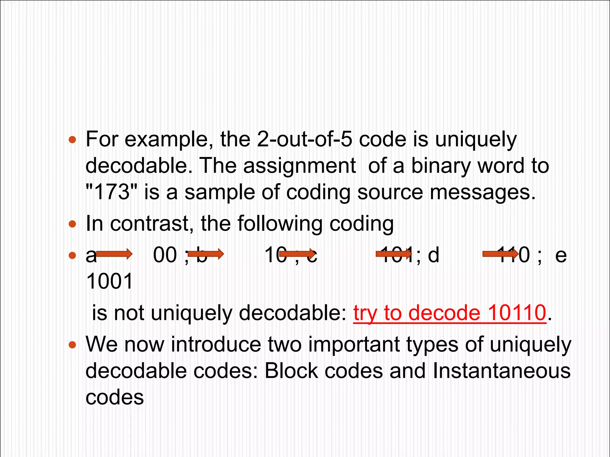  For example, the 2-out-of-5 code is uniquely
decodable. The assignment of a binary word to
"173" is a sample of coding source messages.
 In contrast, the following coding
 a 00 ; b 10 ; c 101; d 110 ; e
1001
is not uniquely decodable: try to decode 10110.
 We now introduce two important types of uniquely
decodable codes: Block codes and Instantaneous
codes
 