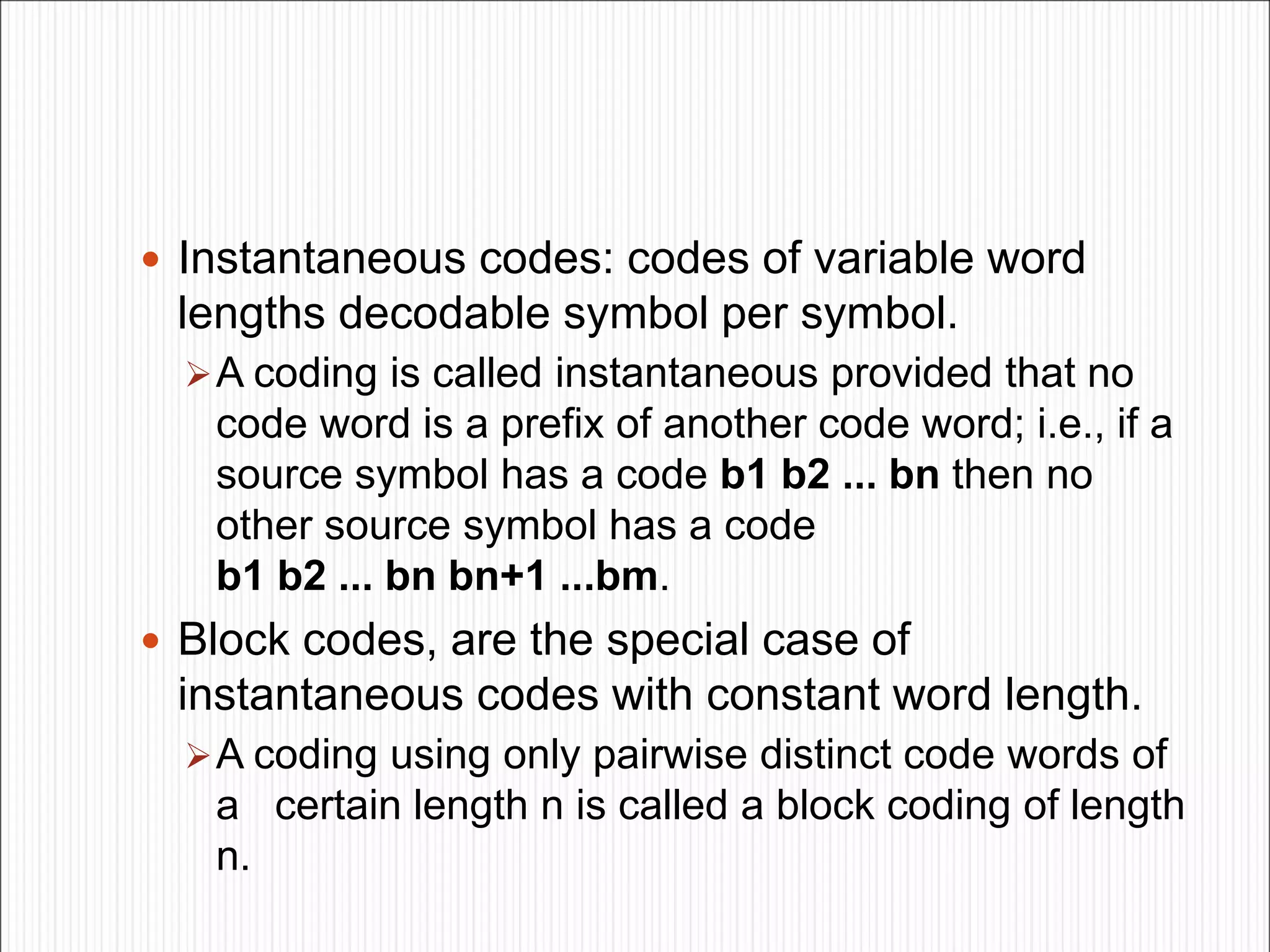  Instantaneous codes: codes of variable word
lengths decodable symbol per symbol.
A coding is called instantaneous provided that no
code word is a prefix of another code word; i.e., if a
source symbol has a code b1 b2 ... bn then no
other source symbol has a code
b1 b2 ... bn bn+1 ...bm.
 Block codes, are the special case of
instantaneous codes with constant word length.
A coding using only pairwise distinct code words of
a certain length n is called a block coding of length
n.
 