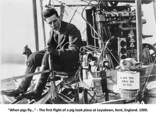 "When pigs fly…" - The first flight of a pig took place at Leysdown, Kent, England. 1909.
 