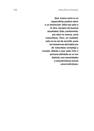 212                   PABLO FÉLIX CASTAÑEDA


                   Qué bueno sería si un
               especialista pudiera decir
        a un tartamudo: Sólo haz esto o
              lo otro, siempre da buenos
           resultados. Esto, ciertamente,
                por decir lo menos, sería
          maravilloso. Pero, en realidad,
          esto no es así de sencillo, pues
             los trastornos del habla son
                de naturaleza compleja y
      variada, debido a que cada niño o
              persona afectada es un ser
                distinto, con necesidades
                  y características únicas
                         como individuos.
 