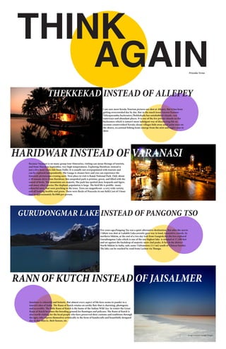 THINK
AGAIN
THEKKEKAD INSTEAD OF ALLEPEY
I am sure most Kerala Tourism pictures are shot at Allepey. But it has been
getting overcrowded day by day. But in the much lesser-known Kannur-
Valiyaparambu backwaters,Thekkekadu has uninhabited islands, vast
waterways and abundant places. It is one of the few private islands on the
backwaters which is nature’s most indulgent way of discovering life on
coconut countrysideof Kerala; sleepy villages hide away amid palm trees on
the shores, occasional fishing boats emerge from the mist and eagles soar in
skies
Because Varanasi is on many group tour itineraries, visiting can mean throngs of tourists,
and from March to September, very high temperatures. Exploring Haridwar, instead is
just a five-hour train ride from Delhi. It is usually not overpopulated with tourists and
can be explored independently. The Ganga is cleaner here and you can experience the
famously picturesque evening aarti. Next place to visit is Rajaji National Park. Only about
a 30 minute drive from Haridwar, this unspoiled park is pristine, green, and filled with the
sound of birds. The mountains are majestic.The park has spotted deer, leopards and tigers.
and many other species.The elephant population is large. The bird life is prolific- many
colourful ones, that were perching in the trees. Trees are magnificent- a very wide variety,
and all looking healthy and green. There were flocks of Peacocks in one field.Cost of 5 hour
tour is approximately Rs1800 per person.
HARIDWAR INSTEAD OF VARANASI
GURUDONGMAR LAKE INSTEAD OF PANGONG TSO
Few years ago,Pangong Tso was a quiet alternative destination. But after the movie
3 Idiots was shot at Ladakhi Lake,serenity gave way to loud, insensitive crowds. In
northern Sikkim, at the end of a two day trek from Gangtok,lies the less explored
Gurudongmar Lake which is one of the one highest lake is situated at 17,100 feet
and set against the backdrop of majestic snow clad peaks. It lies in the district
North Sikkim in India, only some 5 kilometres (3.1 mi) south of Chinese border.
The lake can be reached by road from Lachen via Thangu.
RANN OF KUTCH INSTEAD OF JAISALMER
Priyanka Verma
Jaisalmer is colourful and historic. But almost every aspect of life here seems to pander to a
tourist’s idea of India. The Rann of Kutch retains on earthy flair that is charming, photogenic
and accessible. The little Rann of Kutch is the home of the Indian Wild Ass. In winter the Great
Rann of Kutch becomes the breeding ground for flamingos and pelicans. The Rann of Kutch is
also worth visiting for the local people who have preserved their customs and traditions through
the ages, who express themselves artistically in the form of handicrafts and beautifully designed
day to day objects, their houses, etc.
image courtesy: Google Images
 