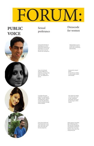 FORUM:
PUBLIC
VOICE
Sexual
preferance
Dresscode
for women
I personally think that its
something you are born
with and one should not to
afraid about it. It’s our life
and we have to bare the
benefits and consequences.
Asking females to wear a
certain kind of clothes to
avoid crime is beyond my
understanding.
Dresscode for women?
Really?
It’s not about our clothes,
it’s about people mindset
and mentality.
Our clothes has nothing
to do with crimes such
as rape, molestation
and assault. Don’t know
for how long we will be
blamed.
India is great at concealing
flaws by blaming others.
Men and boys turning into
men should be educated to
eradicate the root of such
heinous crimes rather than
setting dresscode.
I have a lot of friends
who have different sex
preferance, its okay as long
as they are happy. They
don’t owe explanation to
anyone.
I am happy that many
people are accepting such
couples. And also celebrity
are lending their support
to aware the public about
sexual orientation through
various medium.
I have lived worked and
lived abroad and it is not
such a taboo there. Don’t
know when India will
become progressive.
Yuvraj Bhattee,
MBA student
Vibhuti Mangal,
Copywriter
Sonali
PR consultant
Vijay Pannu,
Artist
 
