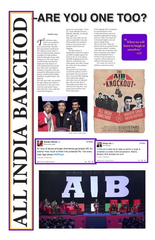 –ARE YOU ONE TOO?
ALLINDIABAKCHOD
T
he AIB Roast video,
which was considered
filthy and rude, has
been removed from YouTube
after government interferences.
The celebrity’s roast, which is
first of its kind in India, featured
a panelist of 8 AIB members
with the filmmaker Karan Johar
taking over as the roast master
to grill Gunday stars Ranveer
Singh and Arjun Kapoor on
their professional and personal
lives. This event was staged in
Mumbai in December, and was
attended by 4000 people and few
famous celebrities like Deepika
Padukone, Sonakshi Sinha, Alia
Bhatt etc.
The AIB roast video was watched
by eight million users before it
was removed. In the start of the
event the roast master Karan
Johar had said,” some really foul
and horrific things are
going to be said tonight…If you
are easily offended and even
difficulty offended, you should
leave right now.”
After this roast video was out
and was spread like virus and
all the people who watched it
online or were present there
had given their hearts out
laughing.
The government of
Maharashtra ordered an inquiry
and filled complain against the
show for the use of its abusive
and filthy language and for the
offensive remarks that were
made against each other during
the event and at the audience
present there.
The question that raised here
was that the audience and the
participants who were present
there, who used filthy language
and cracked jokes against
each other, were not offended
then why were the others?
The people present there very
well knew for what they were
present there and they were
before hand aware
of the language that was going to
be used during the event.
I think that Ranveer and Arun
should be applauded for being a
sport as it takes a lot of guts for
to let people laugh at you and
much to laugh along.
May be this rude, crude and
abusive shock was needed for the
“moral and cultural” crusaders
with wafer-thin sensitivities who
keep on shouting “anti-Indian”
about anything that doesn’t
fit their version of humour or
creativity. AIB has delivered a
cathartic Knockout punch.
It’s a roast, not a stir fry. It
will leave some burn marks.
“When we will
learn to laugh at
ourselves.”
-AIB
Radhika Ahuja
image courtesy: Google Images
 