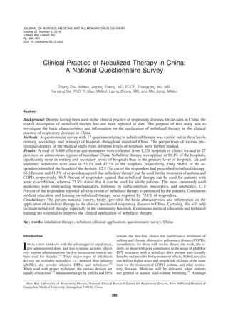 Clinical Practice of Nebulized Therapy in China:
A National Questionnaire Survey
Zheng Zhu, MMed, Jinping Zheng, MD, FCCP, Zhongping Wu, MB,
Yanqing Xie, PhD, Yi Gao, MMed, Liping Zhong, MB, and Mei Jiang, MMed
Abstract
Background: Despite having been used in the clinical practice of respiratory diseases for decades in China, the
overall description of nebulized therapy has not been reported to date. The purpose of this study was to
investigate the basic characteristics and information on the application of nebulized therapy in the clinical
practice of respiratory diseases in China.
Methods: A questionnaire survey with 17 questions relating to nebulized therapy was carried out in three levels
(tertiary, secondary, and primary) of hospitals throughout mainland China. The perspectives of various pro-
fessional degrees of the medical staffs from different levels of hospitals were further studied.
Results: A total of 6,449 effective questionnaires were collected from 1,328 hospitals or clinics located in 27
provinces or autonomous regions of mainland China. Nebulized therapy was applied in 91.1% of the hospitals,
signiﬁcantly more in tertiary and secondary levels of hospitals than in the primary level of hospitals. Jet and
ultrasonic nebulizers were used in 53.3% and 47.7% of the hospitals, respectively. Only 50.8% of the re-
sponders identiﬁed the brands of the devices. 82.5 Percent of the responders had prescribed nebulized therapy.
68.8 Percent and 41.5% of responders agreed that nebulized therapy can be used for the treatment of asthma and
COPD, respectively. 86.5 Percent of responders agreed that nebulized therapy can be used for patients with
acute exacerbation, whereas 27.5% stated that it can be used for stable patients. The most commonly used
medicines were short-acting bronchodilators, followed by corticosteroids, mucolytics, and antibiotics. 17.2
Percent of the responders reported adverse events of nebulized therapy experienced by the patients. Continuous
medical education and training on nebulized therapy were required by 72.1% of responders.
Conclusions: The present national survey, ﬁrstly, provided the basic characteristics and information on the
application of nebulizer therapy in the clinical practice of respiratory diseases in China. Certainly, this will help
facilitate nebulized therapy, especially in the community hospitals. Continuous medical education and technical
training are essential to improve the clinical application of nebulized therapy.
Key words: inhalation therapy, nebulizer, clinical application, questionnaire survey, China
Introduction
Inhalation therapy with the advantages of rapid onset,
low administered dose, and less systemic adverse effects
over routine administrations (oral or intravenous routes) has
been used for decades.(1)
Three major types of inhalation
devices are available nowadays, i.e., metered dose inhalers
(pMDIs), dry powder inhalers (DPIs), and nebulizers.(2)
When used with proper technique, the various devices are
equally efﬁcacious.(3)
Inhalation therapy by pMDIs and DPIs
remain the ﬁrst-line choice for maintenance treatment of
asthma and chronic obstructive pulmonary disease (COPD);
nevertheless, for those with severe illness, the weak, the el-
derly, or those with poor compliance in the usage of pMDI or
DPI, treatment with a nebulizer does present user-friendly
beneﬁts and provides better treatment effects. Nebulizers also
can deliver higher doses and more kinds of drugs at the same
time for the treatment of COPD, asthma, and other respira-
tory diseases. Medicine will be delivered when patients
use general or natural tidal-volume breathing.(4)
Although
State Key Laboratory of Respiratory Disease, National Clinical Research Center for Respiratory Disease, First Afﬁliated Hospital of
Guangzhou Medical University, Guangzhou 510120, China.
JOURNAL OF AEROSOL MEDICINE AND PULMONARY DRUG DELIVERY
Volume 27, Number 5, 2014
ª Mary Ann Liebert, Inc.
Pp. 386–391
DOI: 10.1089/jamp.2013.1053
386
 