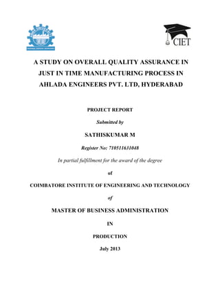 PROJECT REPORT
Submitted by
SATHISKUMAR M
Register No: 710511631048
In partial fulfillment for the award of the degree
of
COIMBATORE INSTITUTE OF ENGINEERING AND TECHNOLOGY
of
MASTER OF BUSINESS ADMINISTRATION
IN
PRODUCTION
July 2013
A STUDY ON OVERALL QUALITY ASSURANCE IN
JUST IN TIME MANUFACTURING PROCESS IN
AHLADA ENGINEERS PVT. LTD, HYDERABAD
 