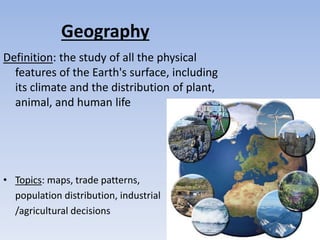 Geography
Definition: the study of all the physical
features of the Earth's surface, including
its climate and the distribution of plant,
animal, and human life
• Topics: maps, trade patterns,
population distribution, industrial
/agricultural decisions
 