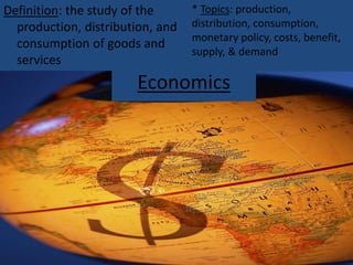 Economics
Definition: the study of the
production, distribution, and
consumption of goods and
services
* Topics: production,
distribution, consumption,
monetary policy, costs, benefit,
supply, & demand
 