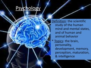 Psychology
Definition: the scientific
study of the human
mind and mental states,
and of human and
animal behavior
* Topics: the brain,
personality,
development, memory,
perception, maturation,
& intelligence
 