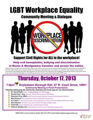 LGBT Workplace Equality
Community Meeting & Dialogue
Support Civil Rights for ALL in the workplace!
Help end homophobia, bullying and discrimination
in Bucks & Montgomery Counties and across the nation.
Did you know it is legal in PA and 28 other states to fire, evict or deny services to someone for being lesbian, gay, bisexual or transgender?
No PA or federal laws exist to protect people from this type of discrimination. U.S. Senators are poised to vote on those commonsense
protections in the Employment Non-Discrimination Act this fall. Join this important and engaging community meeting to learn more about
local, state and federal strategies to end LGBT discrimination. Join us, get involved and make a difference!
Thursday, October 17, 2013
7-9pm Doylestown Borough Hall, 57 W. Court Street, 18901
Community Meeting & Panel Presentation
Panelists addressing the community, business and moral case for non-discrimination:
Dr. David Hall Author of Allies at Work and CNN blogger
David Conn, Esq. Attorney, Sweet, Stevens, Katz and Williams
Marlene Pray, MEd Bucks County Human Relations Council, Bucks Equality Coalition
Ron Strouse Chair, Doylestown Human Relations Commission
J.J. Cutler Former VP Aramark, Former Deputy Vice Dean of U Penn’s Wharton Business School
Jane Slusser PA State Lead, Americans for Workplace Opportunity
Tom Ude Senior Staff Attorney, Lambda Legal (invited)
Andrew Kunka, J.D. Field Organizer, Americans for Workplace Opportunity
MORE INFO: Contact Andrew Kunka 602-332-2076 andrewk@workplaceopportunity.org
 