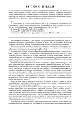 BY 7106 U 2011.02.28
2
по оси цилиндра плоскости вдоль боковых поверхностей амортизаторов две жесткие пла-
стины длиной, равной половине высоты сечения амортизаторов, к наружным концам ко-
торых шарнирно крепится симметрично оси цилиндра выгнутая в сторону тормозного
диска упругая пластина, а расположенная по оси цилиндра вершина ее выпуклости распо-
ложена ближе к тормозному диску, чем резиновые амортизаторы.
(56)
1. Гришкевич А.И., Ломако Д.М., Автушко В.П. и др. Автомобили: конструкция, кон-
струирование и расчет. Системы управления и ходовая часть: Учеб. пособие для вузов /
Под ред. А.И. Гришкевича. - Минск: Вышэйшая школа, 1987. - С. 54-56.
2. Патент BY 4640, МПК C1 F 16D 55/00, 2002.
3. Патент BY 13352, МПК C1 F 16D 55/22, 2010.
4. Красников В.В. Подъемно-транспортные машины. - М.: Колос, 1981. - С. 66.
Полезная модель относится к механизмам для преобразования кинетической энергии в
механическую работу фрикционных элементов и может быть использована в качестве
тормозного механизма рабочей тормозной системы колесного транспортного средства.
Известно типичное устройство дискового тормозного механизма, содержащего суп-
порт, два гидравлических тормозных цилиндра, тормозные колодки, тормозной диск, на-
правляющие и крепежные элементы, трубопроводы [1].
Недостатками данного дискового тормозного механизма являются его сложность, вы-
сокая стоимость и опасность потери работоспособности при нередком выходе из строя
тормозного шланга. Вероятность разрыва тормозных шлангов ограничивает давление в
тормозной системе, что приводит к необходимости использования многопоршневых дис-
ковых тормозных механизмов, влечет за собой увеличение как общей стоимости транс-
портного средства, так и его сложности.
Известен дисковый тормозной механизм, содержащий корпус, установленную на нем
скобу, охватывающую тормозной диск, ходовой винт с тормозным рычагом, две колодки с
фрикционными накладками, одна из которых жестко закреплена на одном конце скобы, а
другая неподвижно установлена на другом конце скобы, в котором выполнено сквозное
отверстие с резьбовым участком, сопряженным с ходовым винтом, и гайку, установлен-
ную в сквозном отверстии скобы, с возможностью возвратно-поступательного движения,
ходовой винт выполнен с дополнительным участком резьбы противоположного направле-
ния, гайка сопряжена с дополнительным участком ходового винта, подвижная колодка
закреплена на гайке, а скоба установлена на корпусе с возможностью перемещения парал-
лельно оси вращения диска [2].
Недостатками данного дискового тормозного механизма являются сложность, увели-
ченный размер в направлении, параллельном оси тормозного диска, а также высокие кон-
тактные напряжения на поверхности резьбы.
Известен [3] дисковый тормозной механизм, содержащий корпус, в котором по разные
стороны тормозного диска расположены тормозные колодки, одна из которых связана с
тормозной скобой, приводной рычаг и стержень, выполненный за одно целое с цилин-
дром, на торцевой поверхности которого симметрично расположены зубцы с наклонными
поверхностями, входящие в зацепление с аналогичными наклонными зубцами, выполнен-
ными на цилиндрической части тормозной скобы и обеспечивающими возможность ее
перемещения, при этом приводной рычаг прикреплен к стержню, цилиндр которого свя-
зан со второй из тормозных колодок.
Недостатком данного дискового тормозного механизма являются возникающие при
его работе высокие динамические нагрузки вследствие быстрого замыкания тормоза даже
 