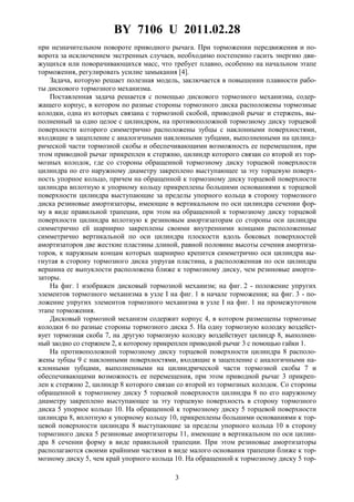 BY 7106 U 2011.02.28
3
при незначительном повороте приводного рычага. При торможении передвижения и по-
ворота за исключением экстренных случаев, необходимо постепенно гасить энергию дви-
жущихся или поворачивающихся масс, что требует плавно, особенно на начальном этапе
торможения, регулировать усилие замыкания [4].
Задача, которую решает полезная модель, заключается в повышении плавности рабо-
ты дискового тормозного механизма.
Поставленная задача решается с помощью дискового тормозного механизма, содер-
жащего корпус, в котором по разные стороны тормозного диска расположены тормозные
колодки, одна из которых связана с тормозной скобой, приводной рычаг и стержень, вы-
полненный за одно целое с цилиндром, на противоположной тормозному диску торцевой
поверхности которого симметрично расположены зубцы с наклонными поверхностями,
входящие в зацепление с аналогичными наклонными зубцами, выполненными на цилинд-
рической части тормозной скобы и обеспечивающими возможность ее перемещения, при
этом приводной рычаг прикреплен к стержню, цилиндр которого связан со второй из тор-
мозных колодок, где со стороны обращенной тормозному диску торцевой поверхности
цилиндра по его наружному диаметру закреплено выступающее за эту торцевую поверх-
ность упорное кольцо, причем на обращенной к тормозному диску торцевой поверхности
цилиндра вплотную к упорному кольцу прикреплены большими основаниями к торцевой
поверхности цилиндра выступающие за пределы упорного кольца в сторону тормозного
диска резиновые амортизаторы, имеющие в вертикальном по оси цилиндра сечении фор-
му в виде правильной трапеции, при этом на обращенной к тормозному диску торцевой
поверхности цилиндра вплотную к резиновым амортизаторам со стороны оси цилиндра
симметрично ей шарнирно закреплены своими внутренними концами расположенные
симметрично вертикальной по оси цилиндра плоскости вдоль боковых поверхностей
амортизаторов две жесткие пластины длиной, равной половине высоты сечения амортиза-
торов, к наружным концам которых шарнирно крепится симметрично оси цилиндра вы-
гнутая в сторону тормозного диска упругая пластина, а расположенная по оси цилиндра
вершина ее выпуклости расположена ближе к тормозному диску, чем резиновые аморти-
заторы.
На фиг. 1 изображен дисковый тормозной механизм; на фиг. 2 - положение упругих
элементов тормозного механизма в узле I на фиг. 1 в начале торможения; на фиг. 3 - по-
ложение упругих элементов тормозного механизма в узле I на фиг. 1 на промежуточном
этапе торможения.
Дисковый тормозной механизм содержит корпус 4, в котором размещены тормозные
колодки 6 по разные стороны тормозного диска 5. На одну тормозную колодку воздейст-
вует тормозная скоба 7, на другую тормозную колодку воздействует цилиндр 8, выполнен-
ный заодно со стержнем 2, к которому прикреплен приводной рычаг 3 с помощью гайки 1.
На противоположной тормозному диску торцевой поверхности цилиндра 8 располо-
жены зубцы 9 с наклонными поверхностями, входящие в зацепление с аналогичными на-
клонными зубцами, выполненными на цилиндрической части тормозной скобы 7 и
обеспечивающими возможность ее перемещения, при этом приводной рычаг 3 прикреп-
лен к стержню 2, цилиндр 8 которого связан со второй из тормозных колодок. Со стороны
обращенной к тормозному диску 5 торцевой поверхности цилиндра 8 по его наружному
диаметру закреплено выступающее за эту торцевую поверхность в сторону тормозного
диска 5 упорное кольцо 10. На обращенной к тормозному диску 5 торцевой поверхности
цилиндра 8, вплотную к упорному кольцу 10, прикреплены большими основаниями к тор-
цевой поверхности цилиндра 8 выступающие за пределы упорного кольца 10 в сторону
тормозного диска 5 резиновые амортизаторы 11, имеющие в вертикальном по оси цилин-
дра 8 сечении форму в виде правильной трапеции. При этом резиновые амортизаторы
располагаются своими крайними частями в виде малого основания трапеции ближе к тор-
мозному диску 5, чем край упорного кольца 10. На обращенной к тормозному диску 5 тор-
 