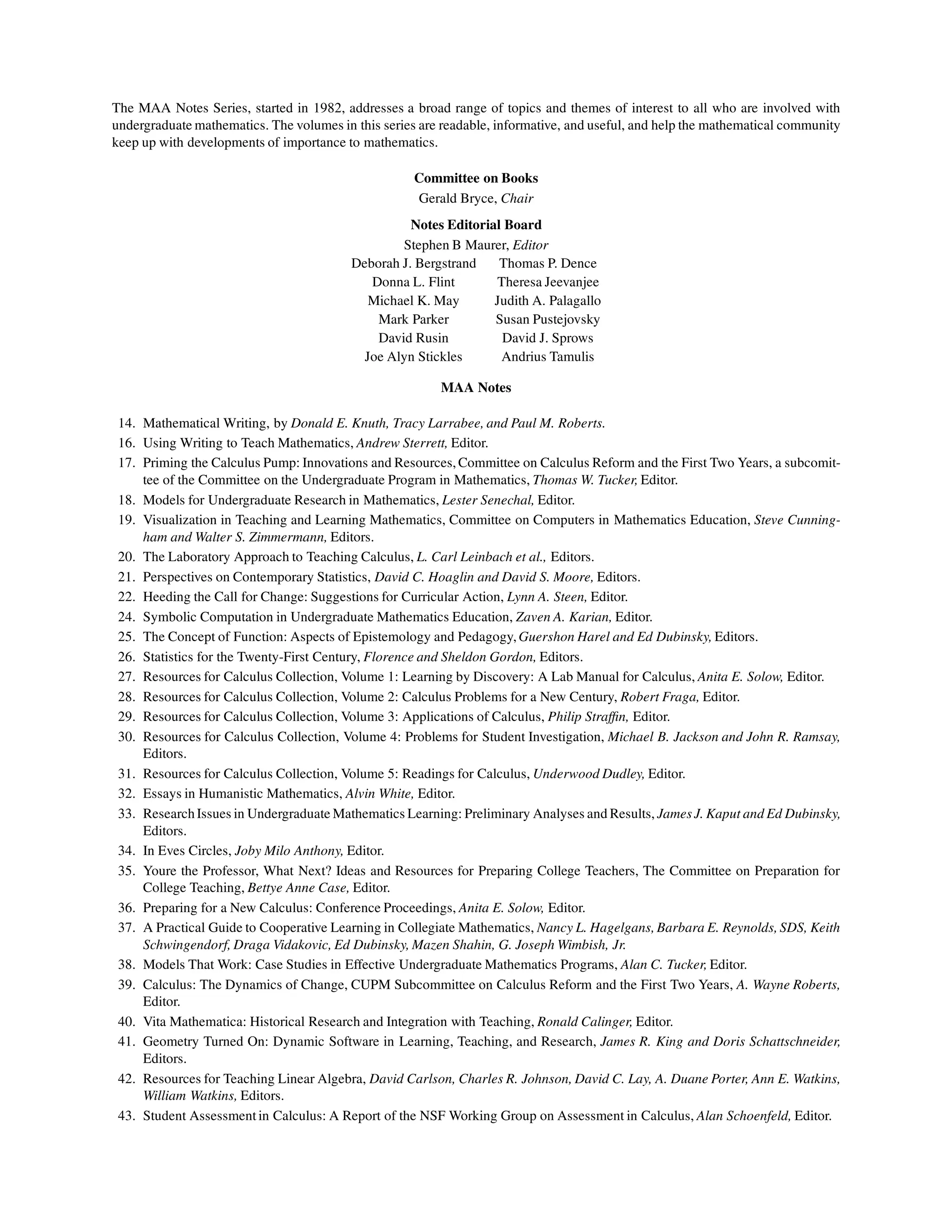 The MAA Notes Series, started in 1982, addresses a broad range of topics and themes of interest to all who are involved with
undergraduate mathematics. The volumes in this series are readable, informative, and useful, and help the mathematical community
keep up with developments of importance to mathematics.
Committee on Books
Gerald Bryce, Chair
Notes Editorial Board
Stephen B Maurer, Editor
Deborah J. Bergstrand Thomas P. Dence
Donna L. Flint Theresa Jeevanjee
Michael K. May Judith A. Palagallo
Mark Parker Susan Pustejovsky
David Rusin David J. Sprows
Joe Alyn Stickles Andrius Tamulis
MAA Notes
14. Mathematical Writing, by Donald E. Knuth, Tracy Larrabee, and Paul M. Roberts.
16. Using Writing to Teach Mathematics, Andrew Sterrett, Editor.
17. Priming the Calculus Pump: Innovations and Resources, Committee on Calculus Reform and the First Two Years, a subcomit-
tee of the Committee on the Undergraduate Program in Mathematics, Thomas W. Tucker, Editor.
18. Models for Undergraduate Research in Mathematics, Lester Senechal, Editor.
19. Visualization in Teaching and Learning Mathematics, Committee on Computers in Mathematics Education, Steve Cunning-
ham and Walter S. Zimmermann, Editors.
20. The Laboratory Approach to Teaching Calculus, L. Carl Leinbach et al., Editors.
21. Perspectives on Contemporary Statistics, David C. Hoaglin and David S. Moore, Editors.
22. Heeding the Call for Change: Suggestions for Curricular Action, Lynn A. Steen, Editor.
24. Symbolic Computation in Undergraduate Mathematics Education, Zaven A. Karian, Editor.
25. The Concept of Function: Aspects of Epistemology and Pedagogy,Guershon Harel and Ed Dubinsky, Editors.
26. Statistics for the Twenty-First Century, Florence and Sheldon Gordon, Editors.
27. Resources for Calculus Collection, Volume 1: Learning by Discovery: A Lab Manual for Calculus, Anita E. Solow, Editor.
28. Resources for Calculus Collection, Volume 2: Calculus Problems for a New Century, Robert Fraga, Editor.
29. Resources for Calculus Collection, Volume 3: Applications of Calculus, Philip Straffin, Editor.
30. Resources for Calculus Collection, Volume 4: Problems for Student Investigation, Michael B. Jackson and John R. Ramsay,
Editors.
31. Resources for Calculus Collection, Volume 5: Readings for Calculus, Underwood Dudley, Editor.
32. Essays in Humanistic Mathematics, Alvin White, Editor.
33. ResearchIssues in Undergraduate Mathematics Learning: Preliminary Analyses and Results, JamesJ. Kaput and Ed Dubinsky,
Editors.
34. In Eves Circles, Joby Milo Anthony, Editor.
35. Youre the Professor, What Next? Ideas and Resources for Preparing College Teachers, The Committee on Preparation for
College Teaching, Bettye Anne Case, Editor.
36. Preparing for a New Calculus: Conference Proceedings, Anita E. Solow, Editor.
37. A Practical Guide to Cooperative Learning in Collegiate Mathematics, Nancy L. Hagelgans, Barbara E. Reynolds, SDS, Keith
Schwingendorf, Draga Vidakovic, Ed Dubinsky, Mazen Shahin, G. Joseph Wimbish, Jr.
38. Models That Work: Case Studies in Effective Undergraduate Mathematics Programs, Alan C. Tucker, Editor.
39. Calculus: The Dynamics of Change, CUPM Subcommittee on Calculus Reform and the First Two Years, A. Wayne Roberts,
Editor.
40. Vita Mathematica: Historical Research and Integration with Teaching, Ronald Calinger, Editor.
41. Geometry Turned On: Dynamic Software in Learning, Teaching, and Research, James R. King and Doris Schattschneider,
Editors.
42. Resources for Teaching Linear Algebra, David Carlson, Charles R. Johnson, David C. Lay, A. Duane Porter, Ann E. Watkins,
William Watkins, Editors.
43. Student Assessmentin Calculus: A Report of the NSF Working Group on Assessment in Calculus, Alan Schoenfeld, Editor.
 
